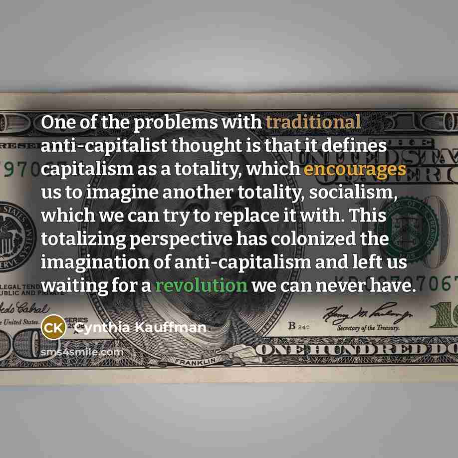 “One of the problems with traditional anti-capitalist thought is that it defines capitalism as a totality, which encourages us to imagine another totality, socialism, which we can try to replace it with. This totalizing perspective has colonized the imagination of anti-capitalism and left us…” quote by Cynthia Kauffman