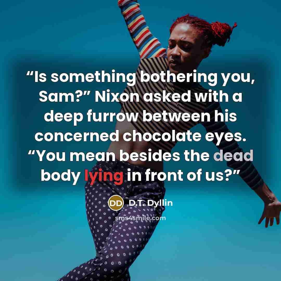 “Is something bothering you, Sam?” Nixon asked with a deep furrow between his concerned chocolate eyes. “You mean besides the dead body lying in front of us?” quote by D.T. Dyllin