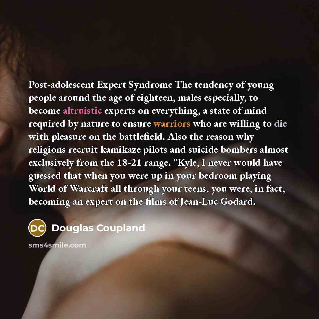 “Post-adolescent Expert Syndrome The tendency of young people around the age of eighteen, males especially, to become altruistic experts on everything, a state of mind required by nature to ensure warriors who are willing to die with pleasure on the battlefield. Also the reason why religions…” quote by Douglas Coupland