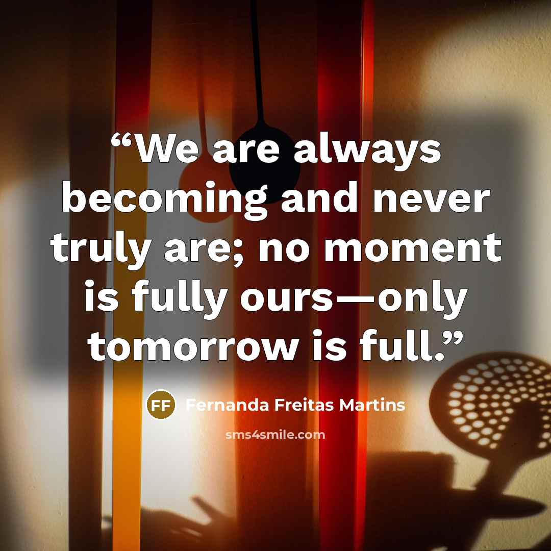 “We are always becoming and never truly are; no moment is fully ours—only tomorrow is full.” quote by Fernanda Freitas Martins