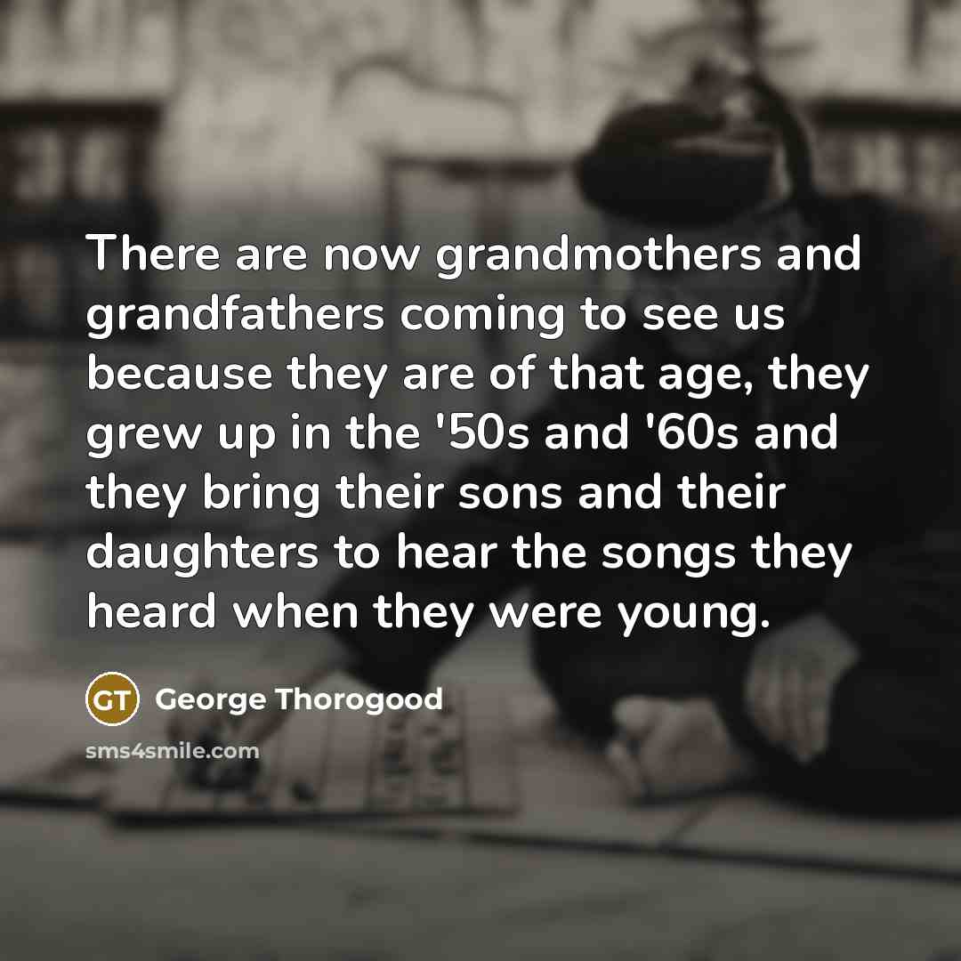 “There are now grandmothers and grandfathers coming to see us…” quote by George Thorogood