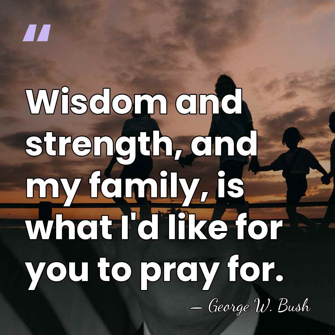 Wisdom and strength, and my family, is what I'd like for you&hellip; - George W. Bush