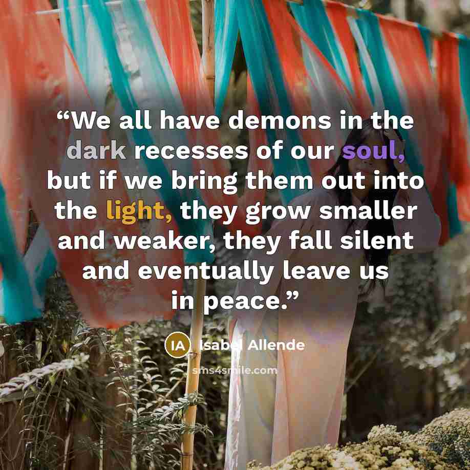 “We all have demons in the dark recesses of our soul, but if we bring them out into the light, they grow smaller and weaker, they fall silent and eventually leave us in peace.” quote by Isabel Allende