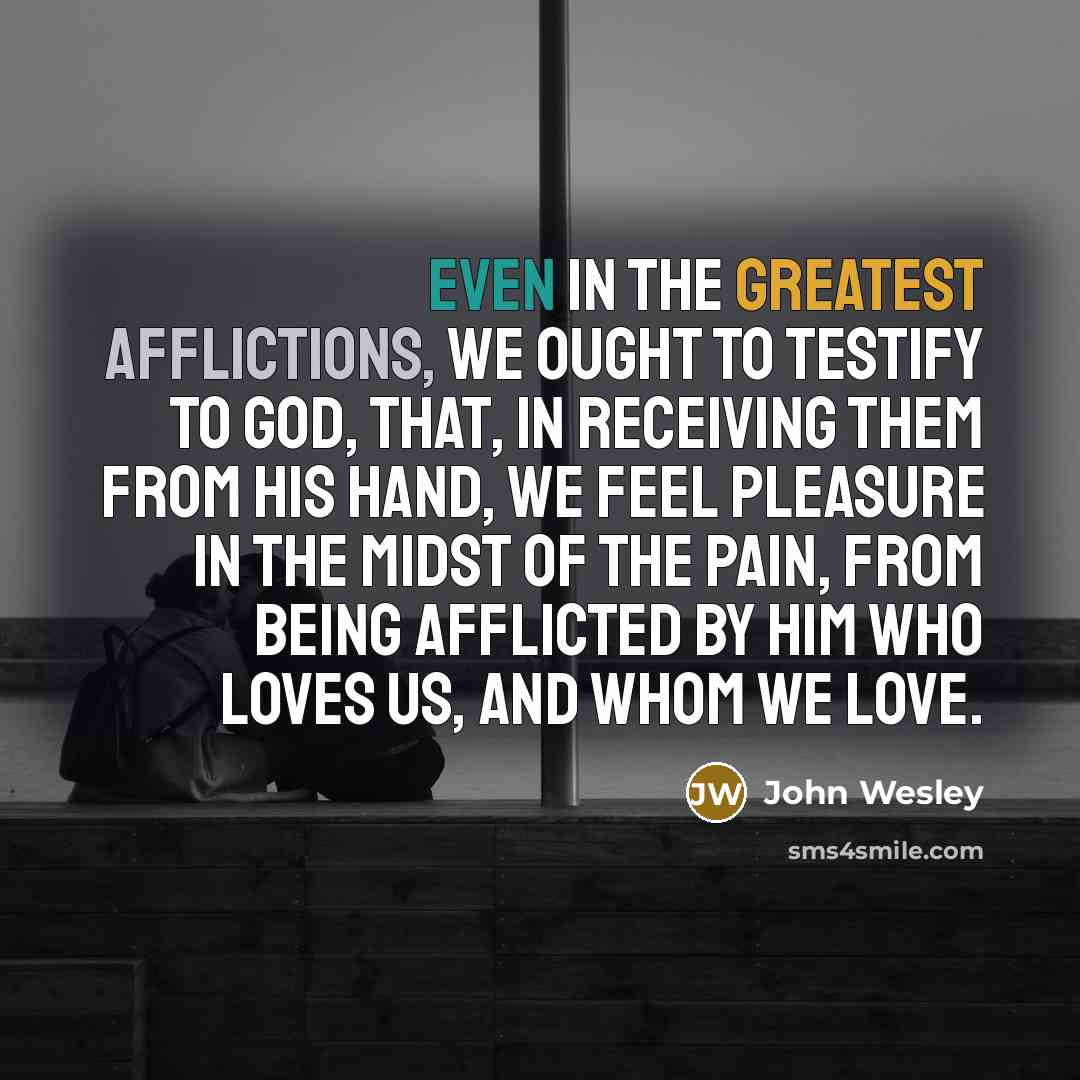 “Even in the greatest afflictions, we ought to testify to God, that, in receiving them from his hand, we feel pleasure in the midst of the pain, from being afflicted by Him who loves us, and whom we love.” quote by John Wesley
