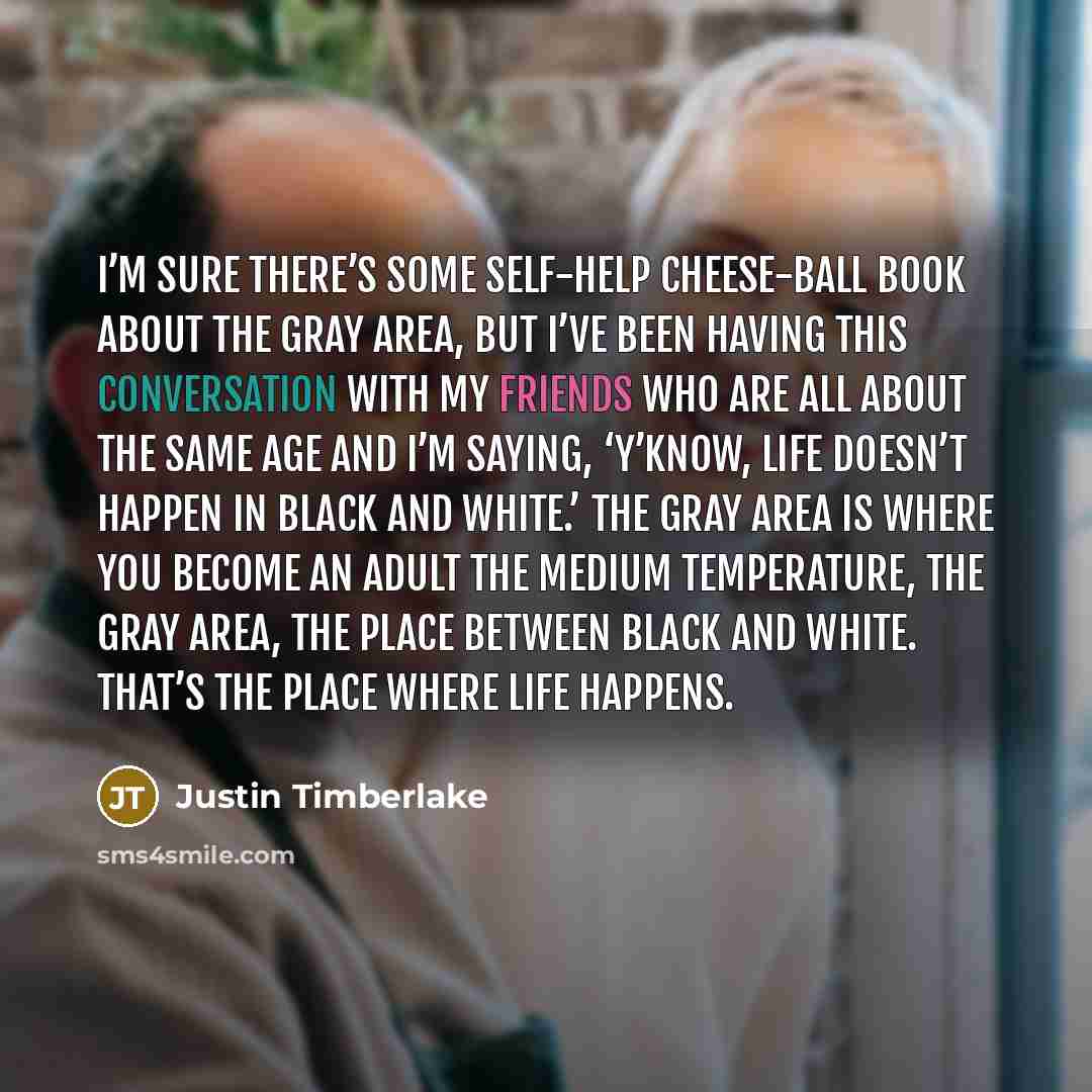 “I’m sure there’s some self-help cheese-ball book about the gray area, but I’ve been having this conversation with my friends who are all about the same age and I’m saying, ‘Y’know, life doesn’t happen in black and white.’ The gray area is where you become an adult the medium temperature, the gray…” quote by Justin Timberlake
