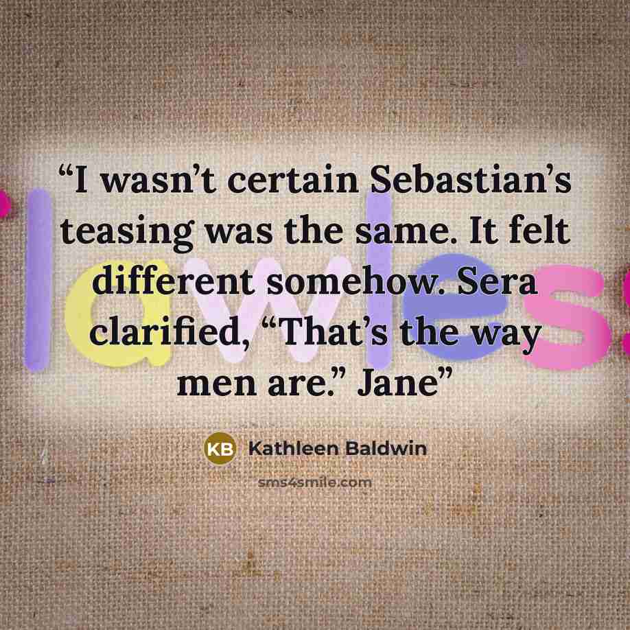“I wasn’t certain Sebastian’s teasing was the same. It felt different somehow. Sera clarified, “That’s the way men are.” Jane” quote by Kathleen Baldwin