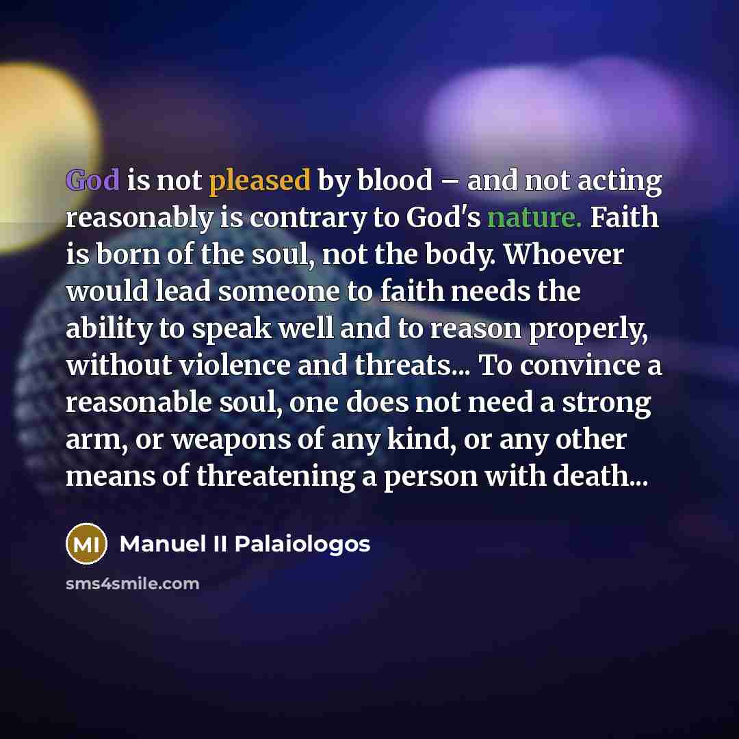 “God is not pleased by blood – and not acting reasonably is contrary to God's nature. Faith is born of the soul, not the body. Whoever would lead someone to faith needs the ability to speak well and to reason properly, without violence and threats... To convince a reasonable soul, one does not need…” quote by Manuel II Palaiologos