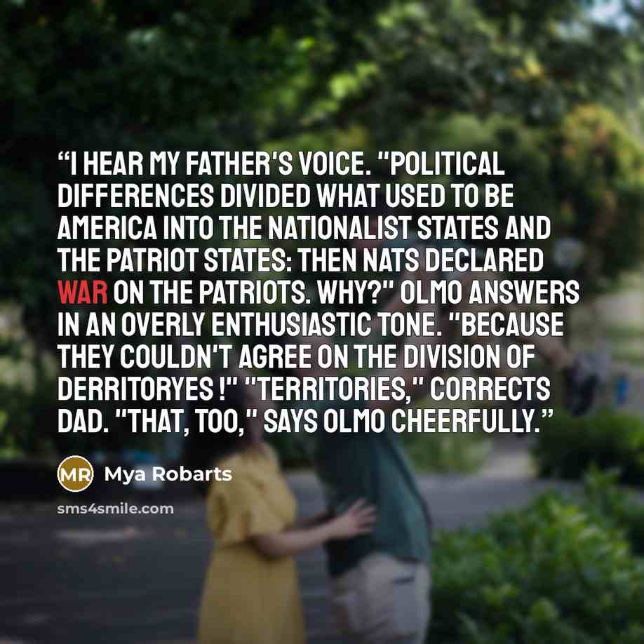 “I hear my father's voice. "Political differences divided what used to be America into The Nationalist States and The Patriot States: Then Nats declared war on the Patriots. Why?" Olmo answers in an overly enthusiastic tone. "Because they couldn't agree on the division of derritoryes !"…” quote by Mya Robarts
