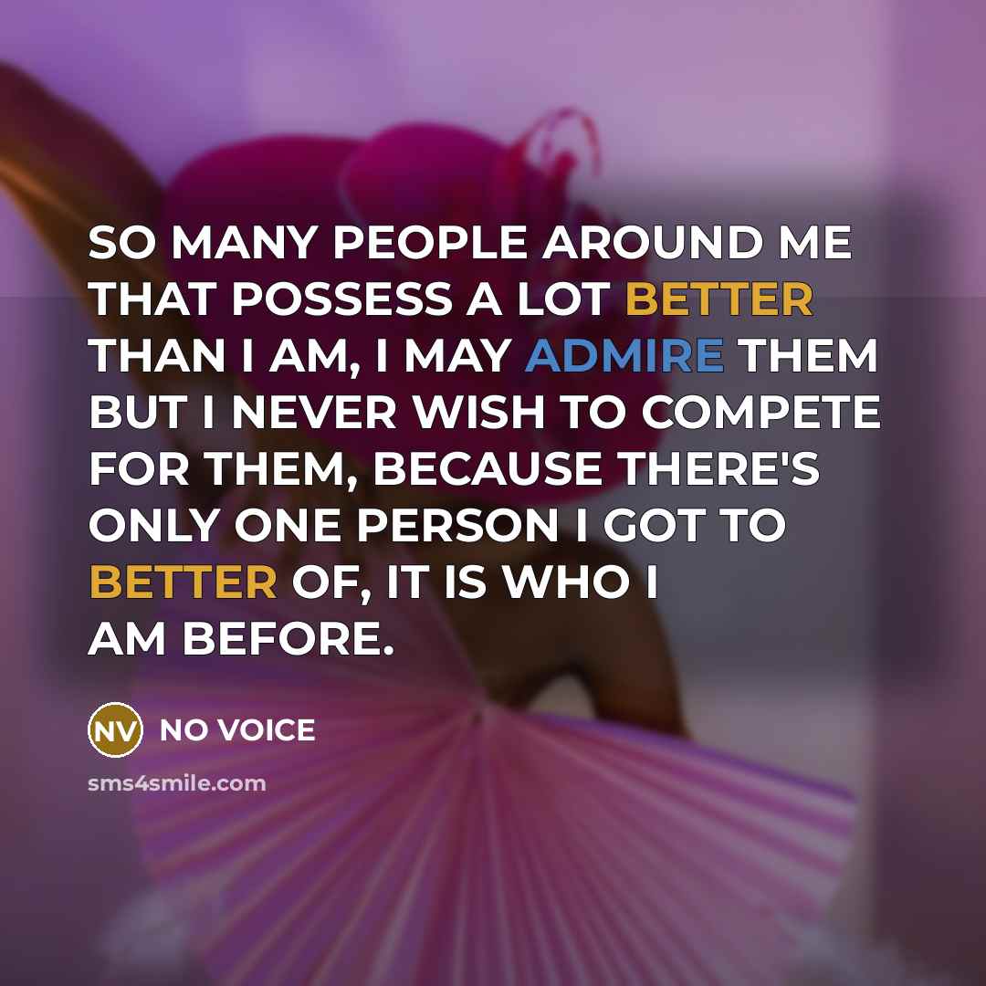 “SO MANY PEOPLE AROUND ME THAT POSSESS A LOT BETTER THAN I AM, I MAY ADMIRE THEM BUT I NEVER WISH TO COMPETE FOR THEM, BECAUSE THERE'S ONLY ONE PERSON I GOT TO BETTER OF, IT IS WHO I AM BEFORE.” quote by NO VOICE