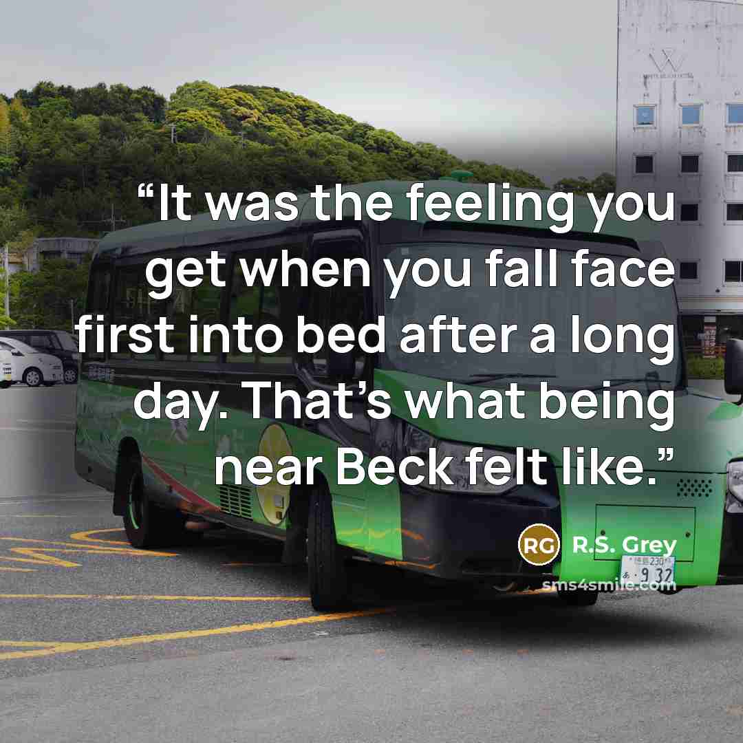 “It was the feeling you get when you fall face first into bed after a long day. That’s what being near Beck felt like.” quote by R.S. Grey