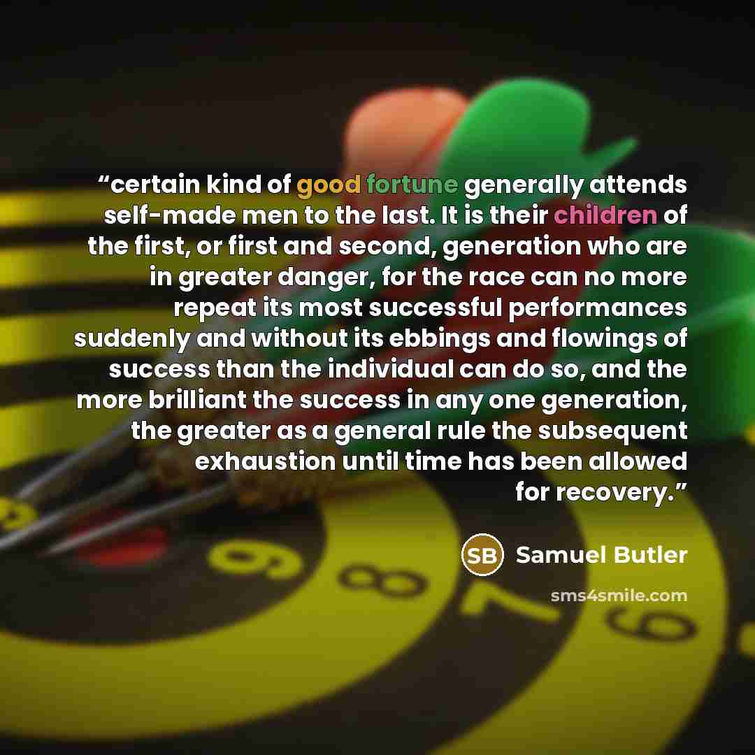 “certain kind of good fortune generally attends self-made men to the last. It is their children of the first, or first and second, generation who are in greater danger, for the race can no more repeat its most successful performances suddenly and without its ebbings and flowings of success than the…” quote by Samuel Butler