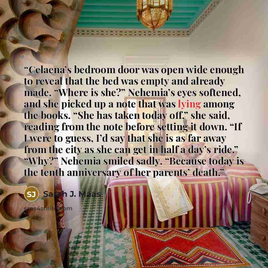 “Celaena’s bedroom door was open wide enough to reveal that the bed was empty and already made. “Where is she?” Nehemia’s eyes softened, and she picked up a note that was lying among the books. “She has taken today off,” she said, reading from the note before setting it down. “If I were to guess…” quote by Sarah J. Maas