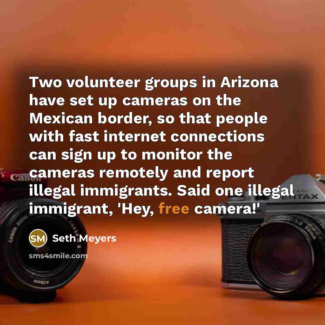 “Two volunteer groups in Arizona have set up cameras on the Mexican border, so that people with fast internet connections can sign up to monitor the cameras remotely and report illegal immigrants. Said one illegal immigrant, 'Hey, free camera!'” quote by Seth Meyers
