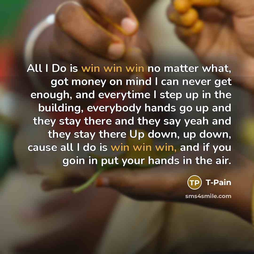 “All I Do is win win win no matter what, got money on mind I can never get enough, and everytime I step up in the building, everybody hands go up and they stay there and they say yeah and they stay there Up down, up down, cause all I do is win win win, and if you goin in put your hands in the air.” quote by T-Pain