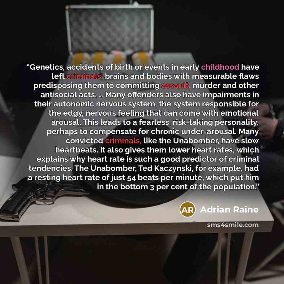 “Genetics, accidents of birth or events in early childhood have left criminals' brains and bodies with measurable flaws predisposing them to committing assault, murder and other antisocial acts. … Many offenders also have impairments in their autonomic nervous system, the system responsible for the…” quote by Adrian Raine
