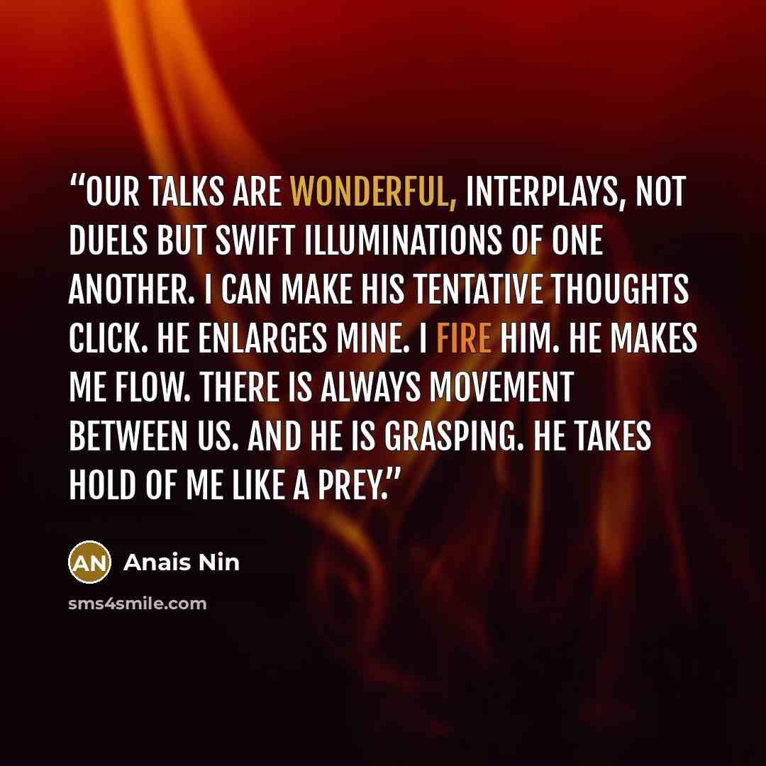 “Our talks are wonderful, interplays, not duels but swift illuminations of one another. I can make his tentative thoughts click. He enlarges mine. I fire him. He makes me flow. There is always movement between us. And he is grasping. He takes hold of me like a prey.” quote by Anaïs Nin