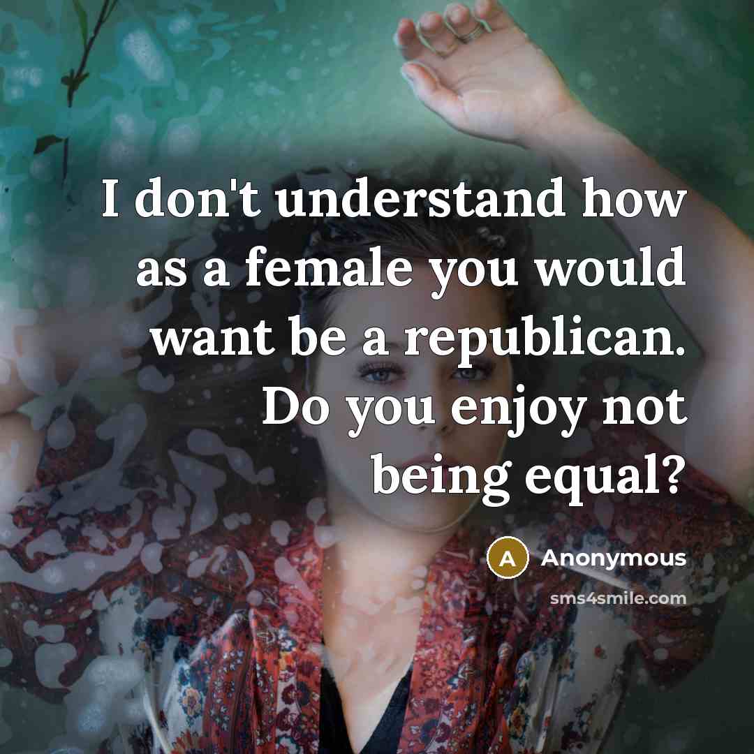 “I don't understand how as a female you would want be a republican. Do you enjoy not being equal?” quote by Anonymous