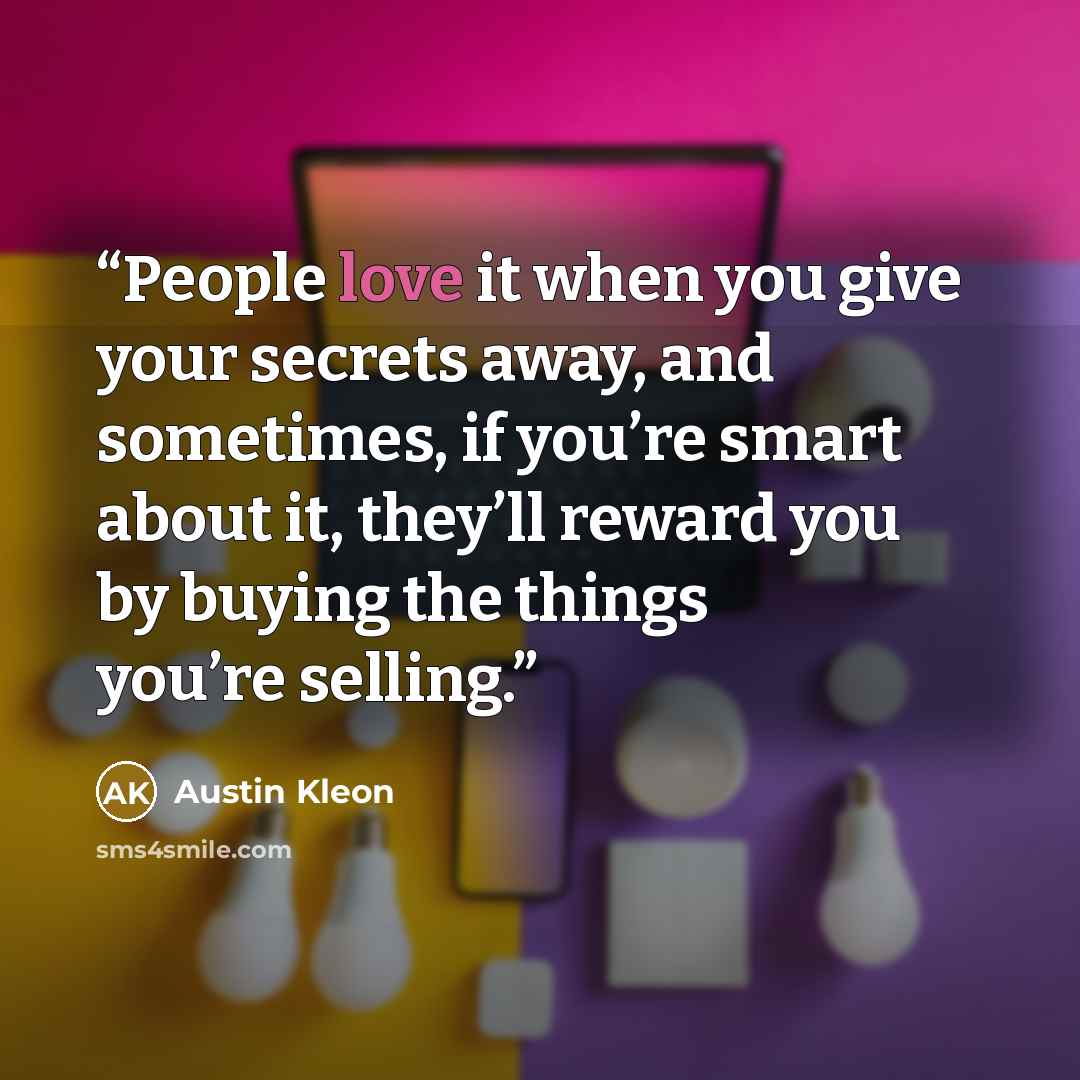 “People love it when you give your secrets away, and sometimes, if you’re smart about it, they’ll reward you by buying the things you’re selling.” quote by Austin Kleon