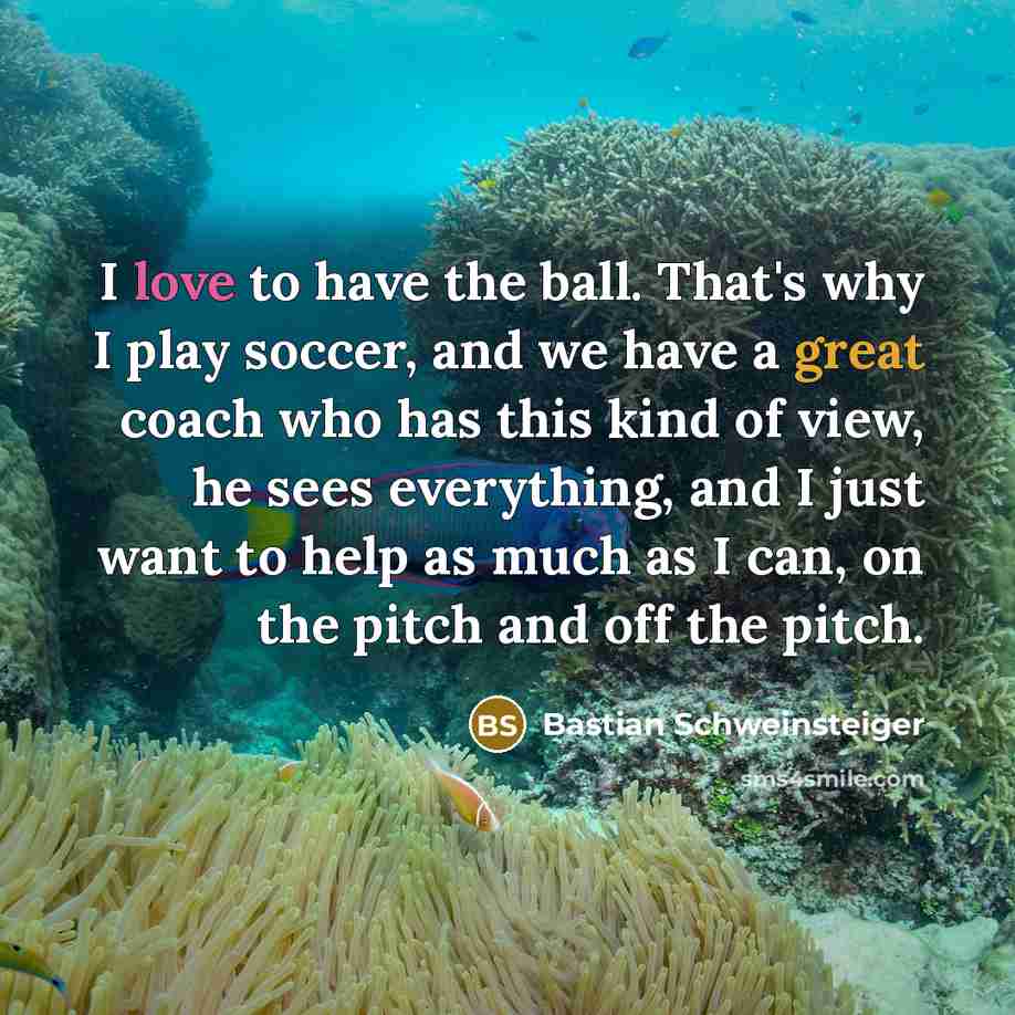 “I love to have the ball. That's why I play soccer, and we have a great coach who has this kind of view, he sees everything, and I just want to help as much as I can, on the pitch and off the pitch.” quote by Bastian Schweinsteiger