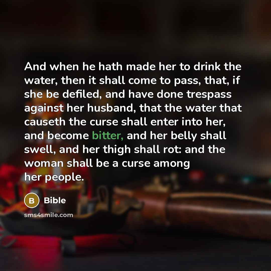 “And when he hath made her to drink the water, then it shall come to pass, that, if she be defiled, and have done trespass against her husband, that the water that causeth the curse shall enter into her, and become bitter, and her belly shall swell, and her thigh shall rot: and the woman shall be a…” quote by Bible