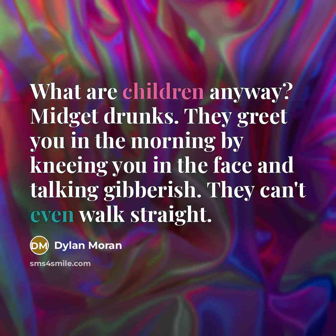 “What are children anyway? Midget drunks. They greet you in the morning by kneeing you in the face and talking gibberish. They can't even walk straight.” quote by Dylan Moran