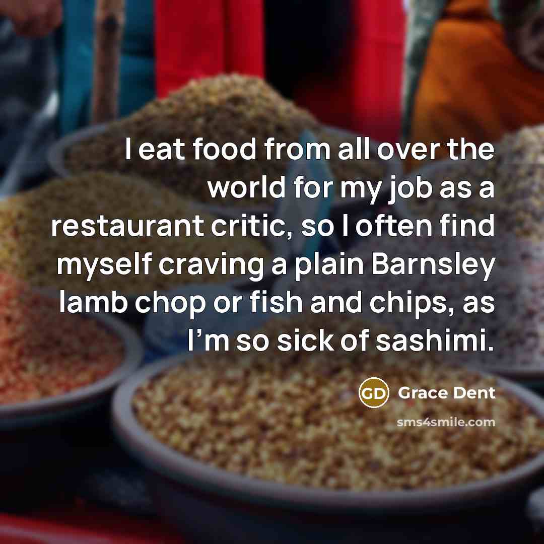 “I eat food from all over the world for my job as a restaurant critic, so I often find myself craving a plain Barnsley lamb chop or fish and chips, as I'm so sick of sashimi.” quote by Grace Dent