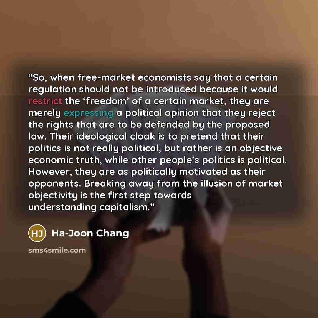 “So, when free-market economists say that a certain regulation should not be introduced because it would restrict the ‘freedom’ of a certain market, they are merely expressing a political opinion that they reject the rights that are to be defended by the proposed law. Their ideological cloak is to…” quote by Ha-Joon Chang