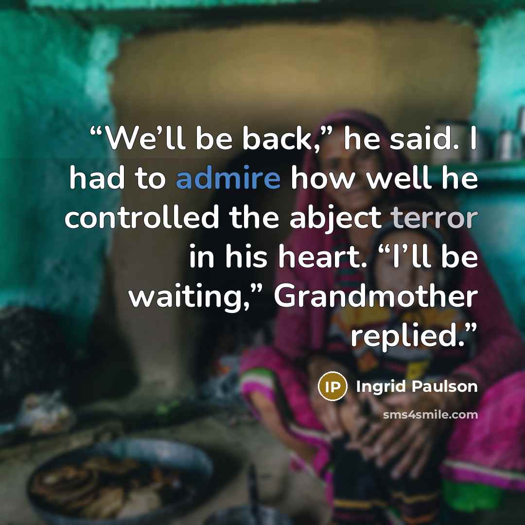 “We’ll be back,” he said. I had to admire how well he controlled the abject terror in his heart. “I’ll be waiting,” Grandmother replied.” quote by Ingrid Paulson