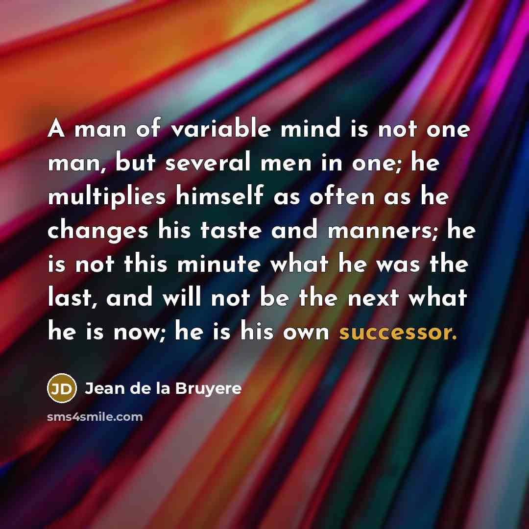 “A man of variable mind is not one man, but several men in one; he multiplies himself as often as he changes his taste and manners; he is not this minute what he was the last, and will not be the next what he is now; he is his own successor.” quote by Jean de la Bruyere