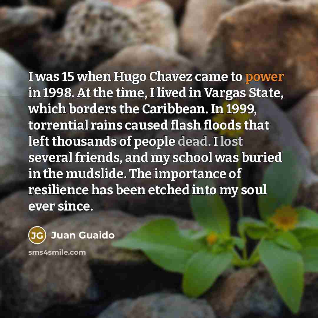 “I was 15 when Hugo Chavez came to power in 1998. At the time, I lived in Vargas State, which borders the Caribbean. In 1999, torrential rains caused flash floods that left thousands of people dead. I lost several friends, and my school was buried in the mudslide. The importance of resilience has…” quote by Juan Guaido