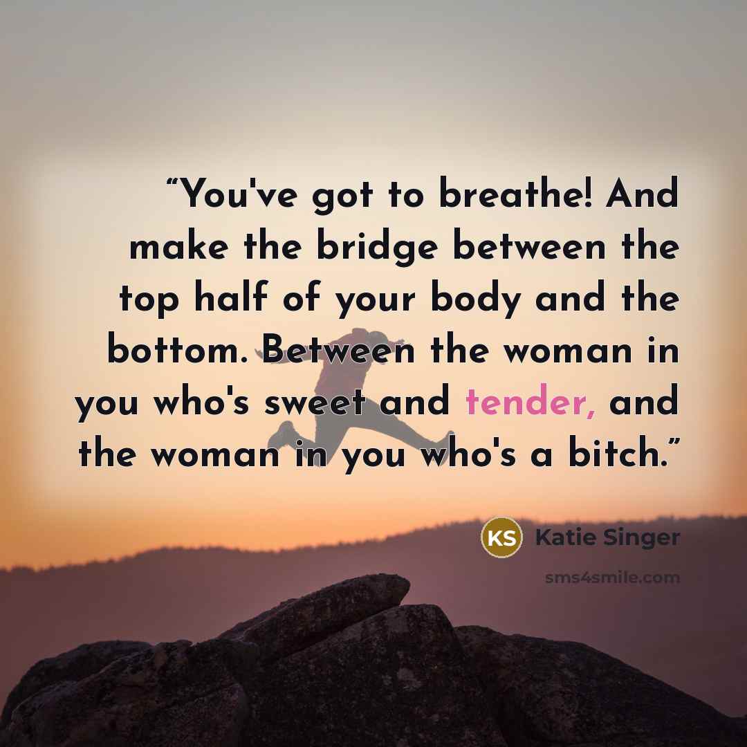 “You've got to breathe! And make the bridge between the top half of your body and the bottom. Between the woman in you who's sweet and tender, and the woman in you who's a bitch.” quote by Katie Singer
