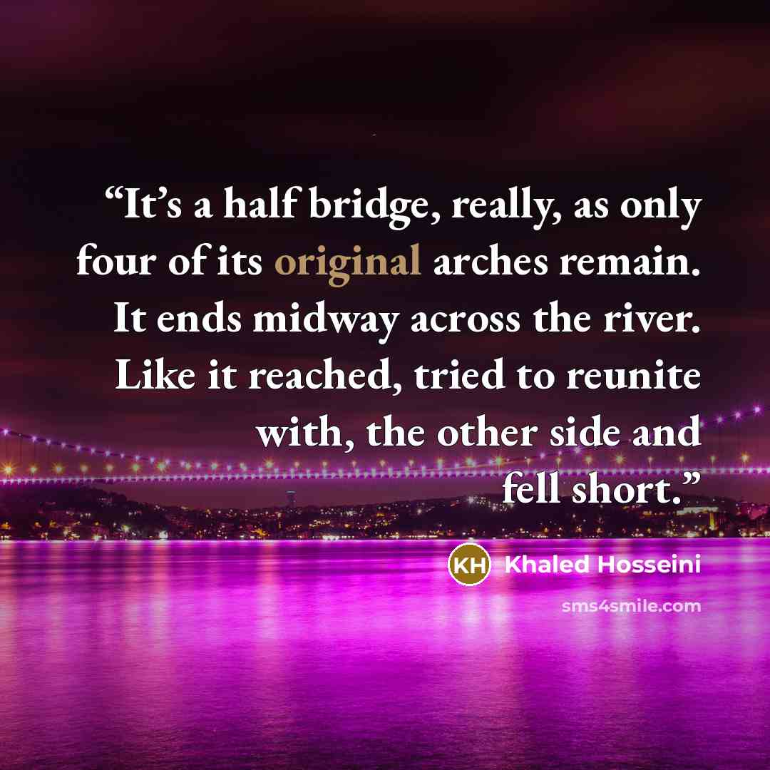 “It’s a half bridge, really, as only four of its original arches remain. It ends midway across the river. Like it reached, tried to reunite with, the other side and fell short.” quote by Khaled Hosseini