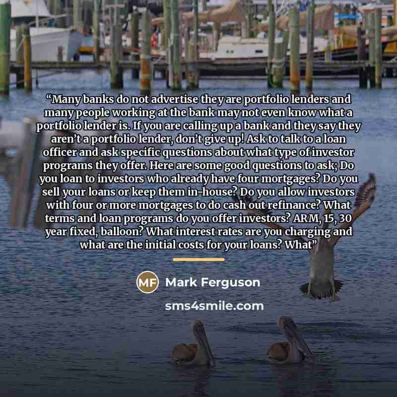 “Many banks do not advertise they are portfolio lenders and many people working at the bank may not even know what a portfolio lender is. If you are calling up a bank and they say they aren’t a portfolio lender, don’t give up! Ask to talk to a loan officer and ask specific questions about what type of investor programs they offer. Here are some good questions to ask; Do you loan to investors who already have four mortgages? Do you sell your loans or keep them in-house? Do you allow investors with four or more mortgages to do cash out refinance? What terms and loan programs do you offer investors? ARM, 15, 30 year fixed, balloon? What interest rates are you charging and what are the initial costs for your loans? What” quote by Mark Ferguson