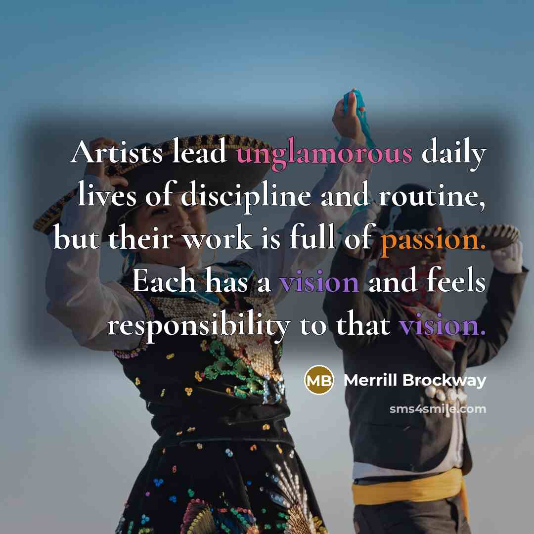 “Artists lead unglamorous daily lives of discipline and routine, but their work is full of passion. Each has a vision and feels responsibility to that vision.” quote by Merrill Brockway