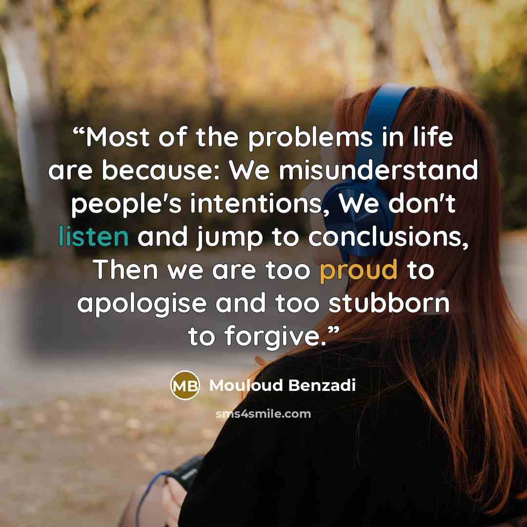 “Most of the problems in life are because: We misunderstand people's intentions, We don't listen and jump to conclusions, Then we are too proud to apologise and too stubborn to forgive.” quote by Mouloud Benzadi