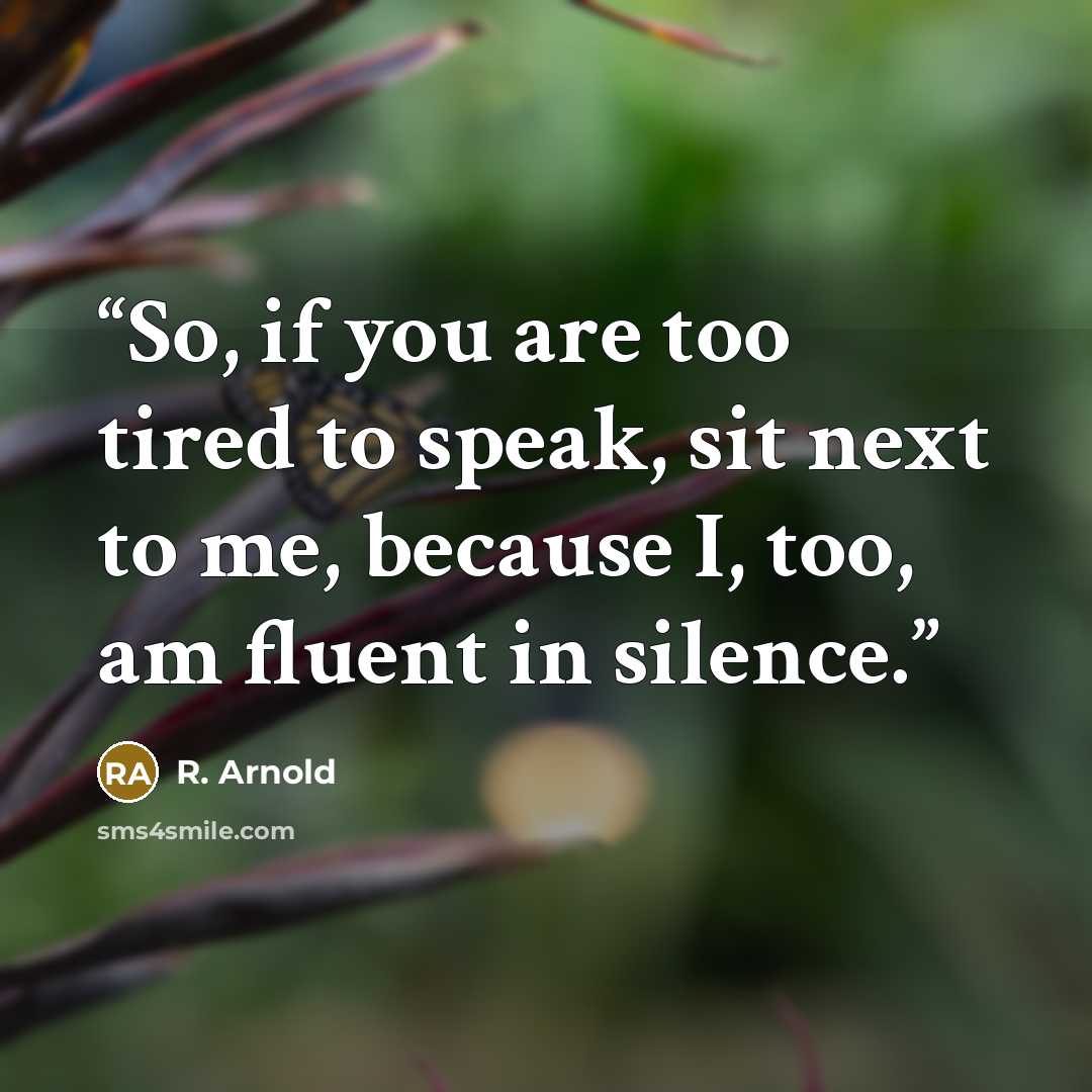 “So, if you are too tired to speak, sit next to me, because I, too, am fluent in silence.” quote by R. Arnold