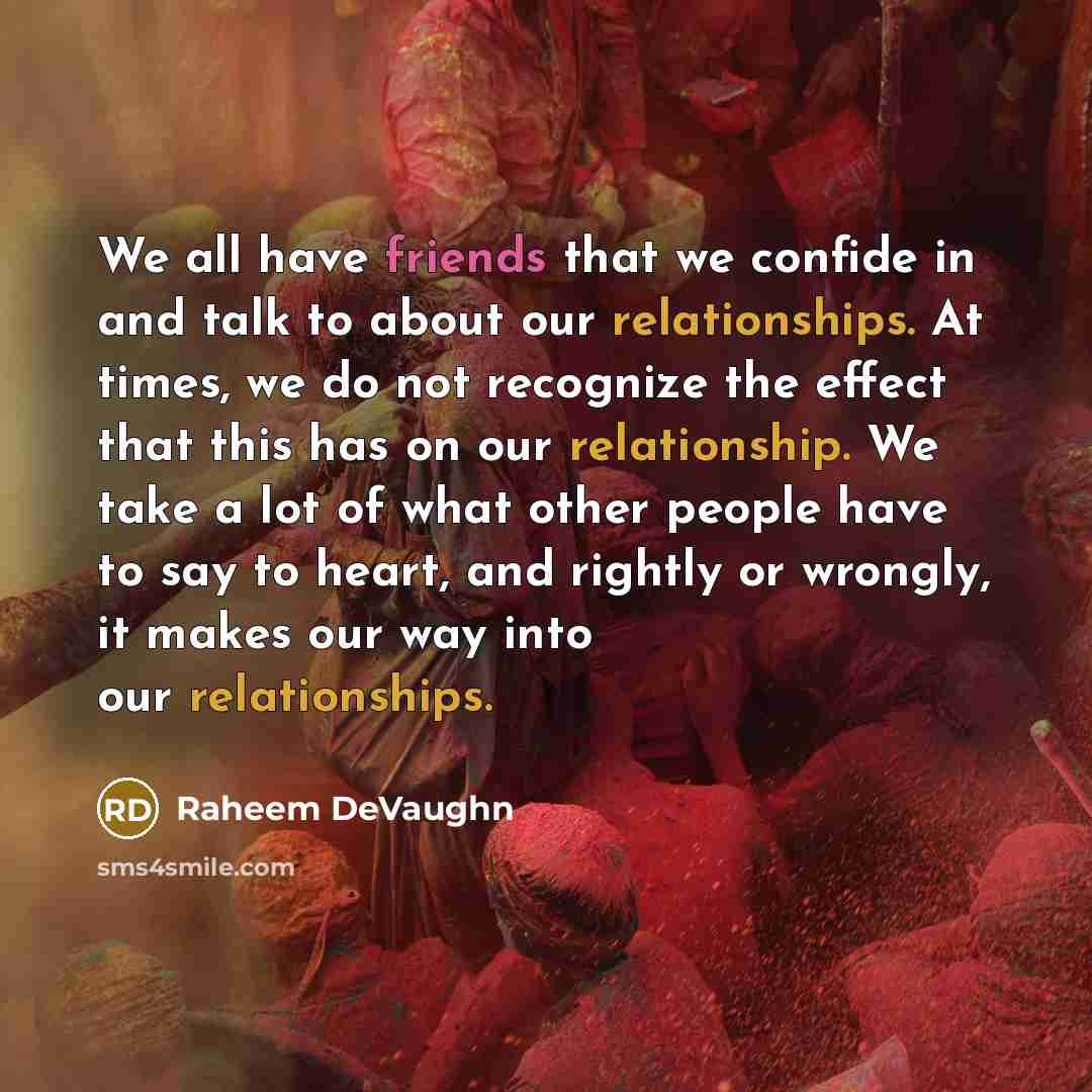 “We all have friends that we confide in and talk to about our relationships. At times, we do not recognize the effect that this has on our relationship. We take a lot of what other people have to say to heart, and rightly or wrongly, it makes our way into our relationships.” quote by Raheem DeVaughn