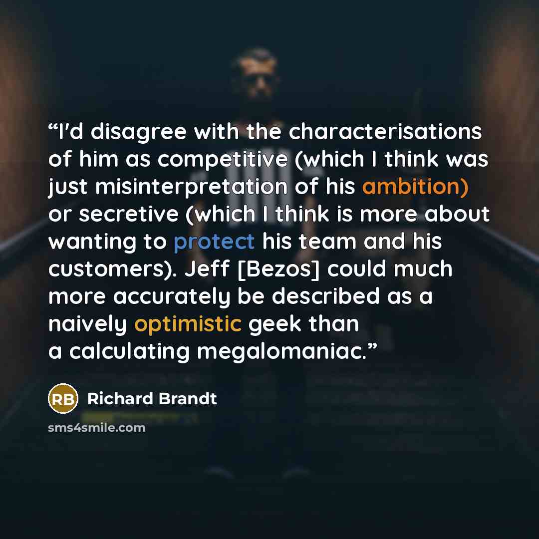 “I'd disagree with the characterisations of him as competitive (which I think was just misinterpretation of his ambition) or secretive (which I think is more about wanting to protect his team and his customers). Jeff [Bezos] could much more accurately be described as a naively optimistic geek than…” quote by Richard Brandt