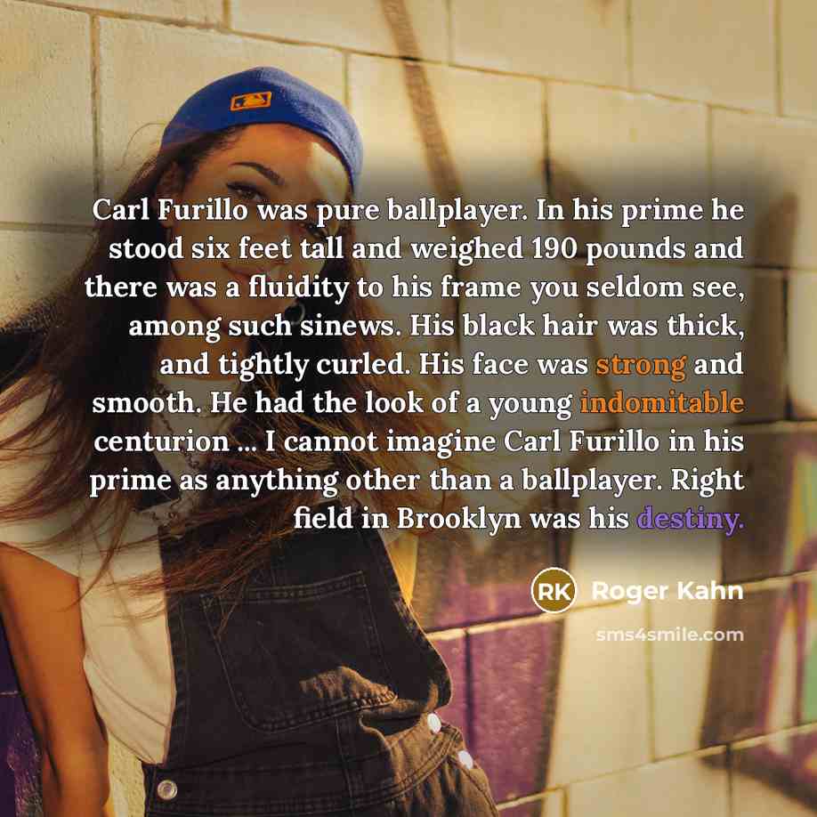 “Carl Furillo was pure ballplayer. In his prime he stood six feet tall and weighed 190 pounds and there was a fluidity to his frame you seldom see, among such sinews. His black hair was thick, and tightly curled. His face was strong and smooth. He had the look of a young indomitable centurion ... I…” quote by Roger Kahn