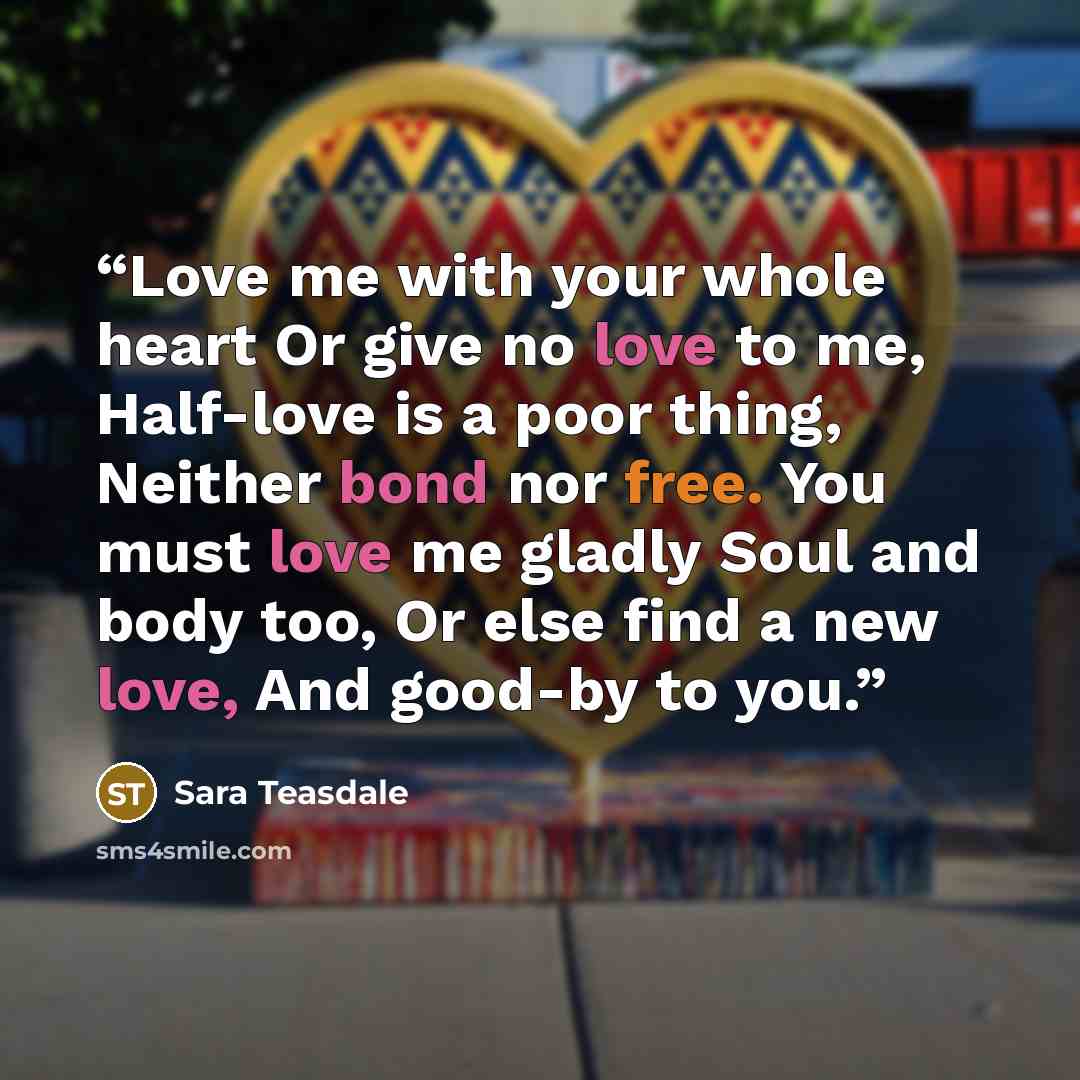 “Love me with your whole heart Or give no love to me, Half-love is a poor thing, Neither bond nor free. You must love me gladly Soul and body too, Or else find a new love, And good-by to you.” quote by Sara Teasdale