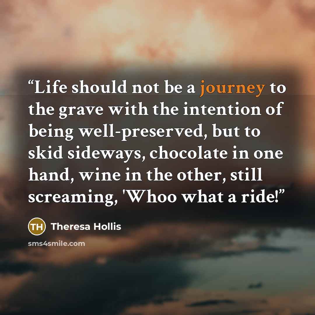“Life should not be a journey to the grave with the intention of being well-preserved, but to skid sideways, chocolate in one hand, wine in the other, still screaming, 'Whoo what a ride!” quote by Theresa Hollis