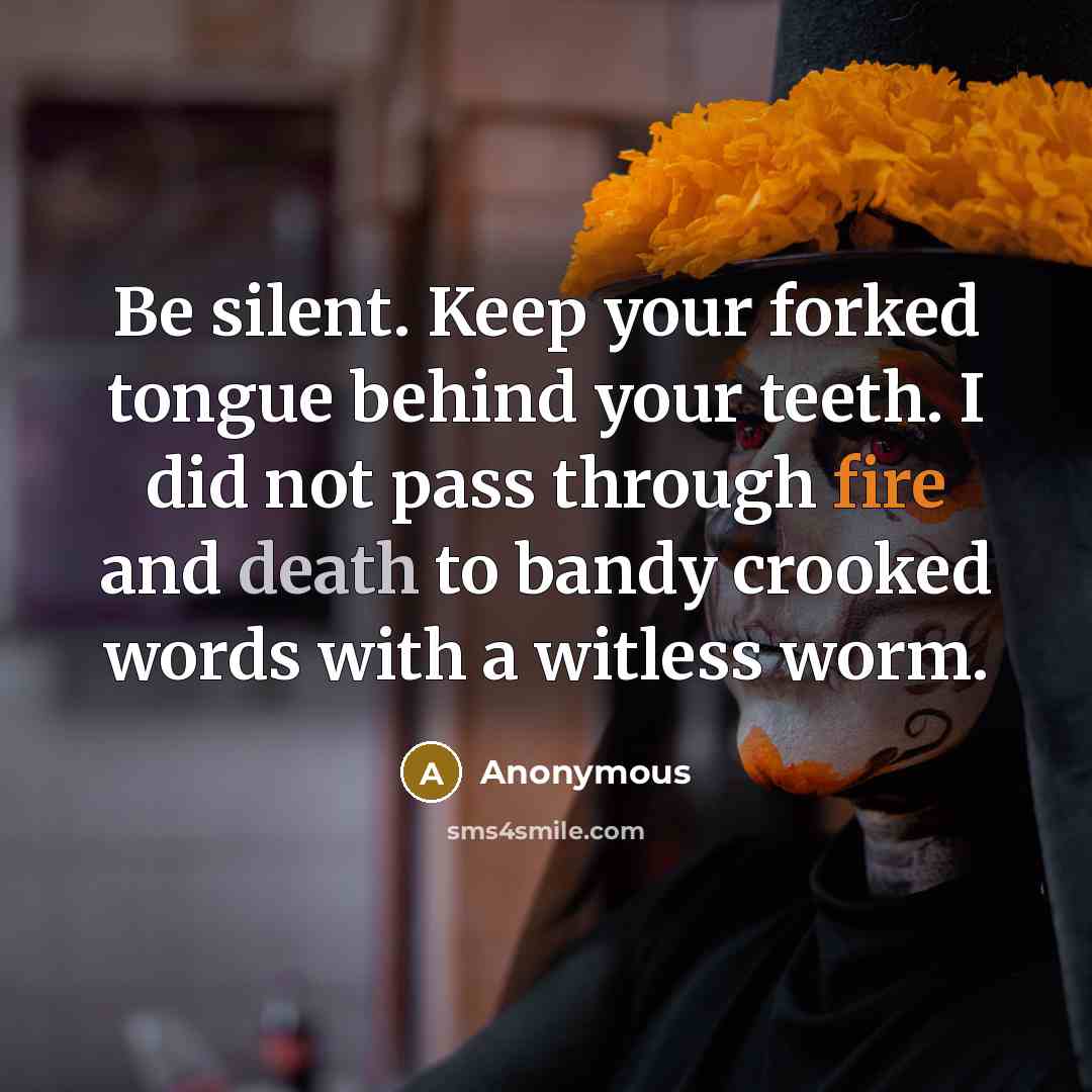 “Be silent. Keep your forked tongue behind your teeth. I did not pass through fire and death to bandy crooked words with a witless worm.” quote by Anonymous