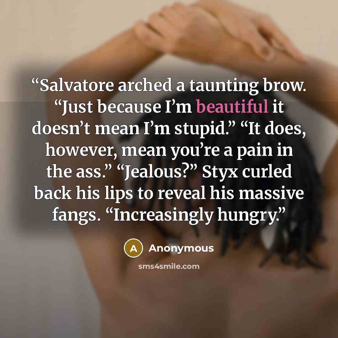 “Salvatore arched a taunting brow. “Just because I’m beautiful it doesn’t mean I’m stupid.” “It does, however, mean you’re a pain in the ass.” “Jealous?” Styx curled back his lips to reveal his massive fangs. “Increasingly hungry.” quote by Anonymous