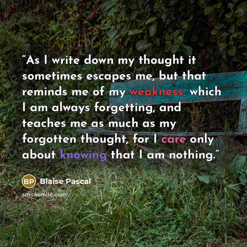 “As I write down my thought it sometimes escapes me, but that reminds me of my weakness, which I am always forgetting, and teaches me as much as my forgotten thought, for I care only about knowing that I am nothing.” quote by Blaise Pascal