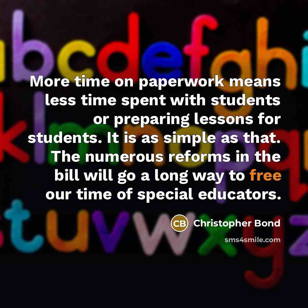 “More time on paperwork means less time spent with students or preparing lessons for students. It is as simple as that. The numerous reforms in the bill will go a long way to free our time of special educators.” quote by Christopher Bond