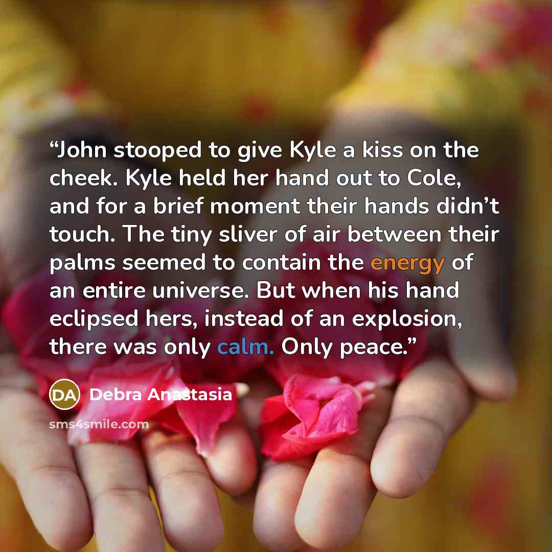 “John stooped to give Kyle a kiss on the cheek. Kyle held her hand out to Cole, and for a brief moment their hands didn’t touch. The tiny sliver of air between their palms seemed to contain the energy of an entire universe. But when his hand eclipsed hers, instead of an explosion, there was only…” quote by Debra Anastasia