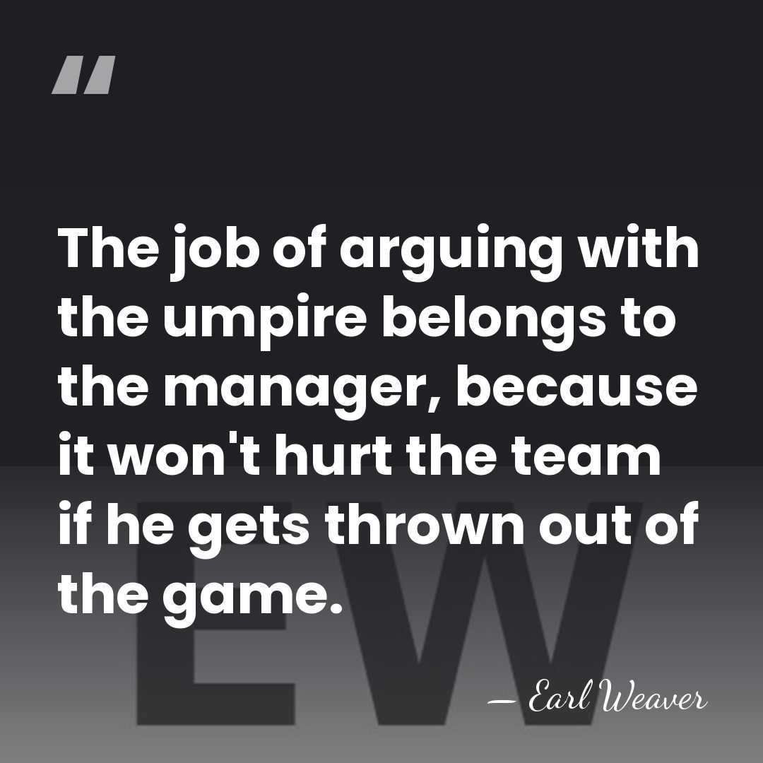 The job of arguing with the umpire belongs to the manager, because&hellip; - Earl Weaver