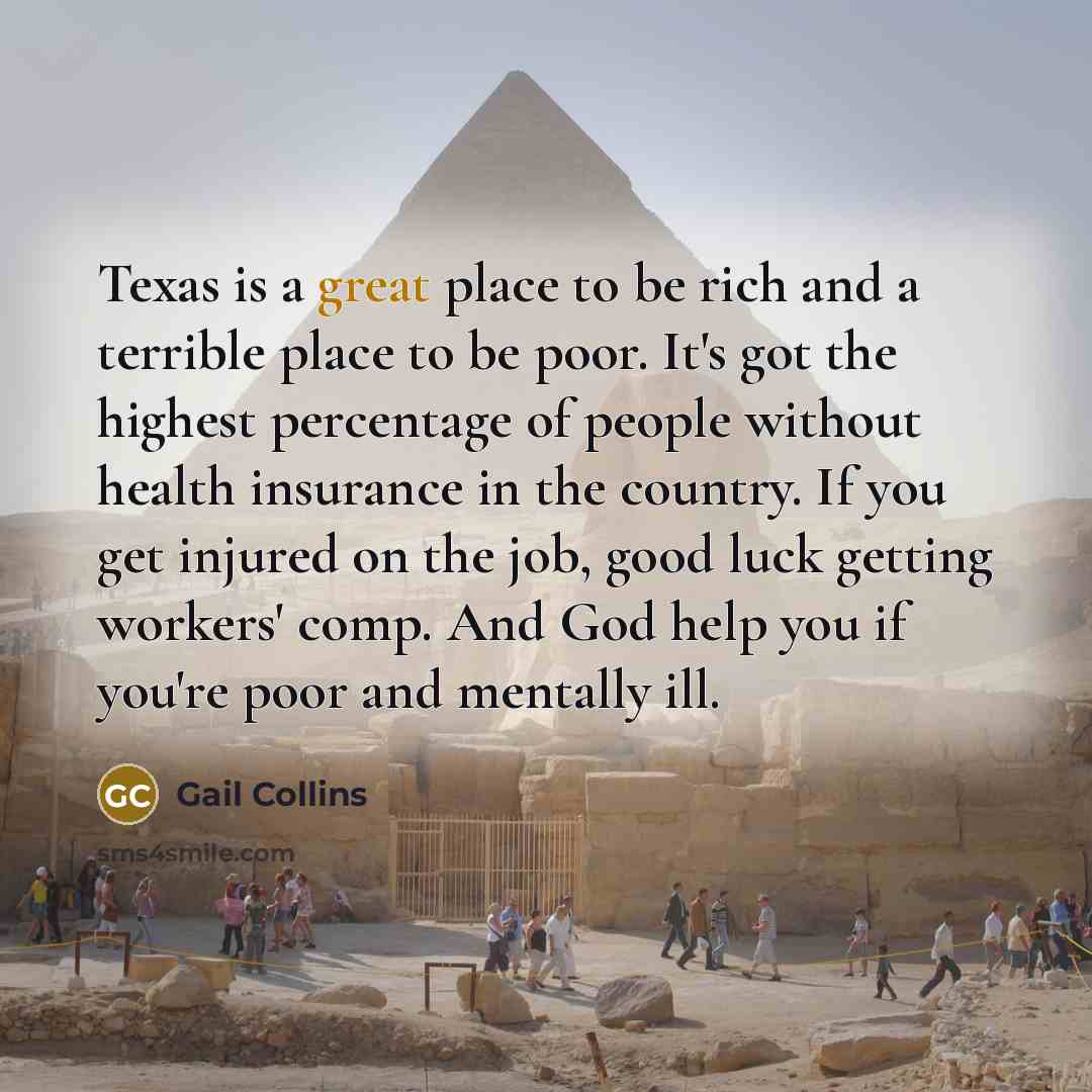 “Texas is a great place to be rich and a terrible place to be poor. It's got the highest percentage of people without health insurance in the country. If you get injured on the job, good luck getting workers' comp. And God help you if you're poor and mentally ill.” quote by Gail Collins