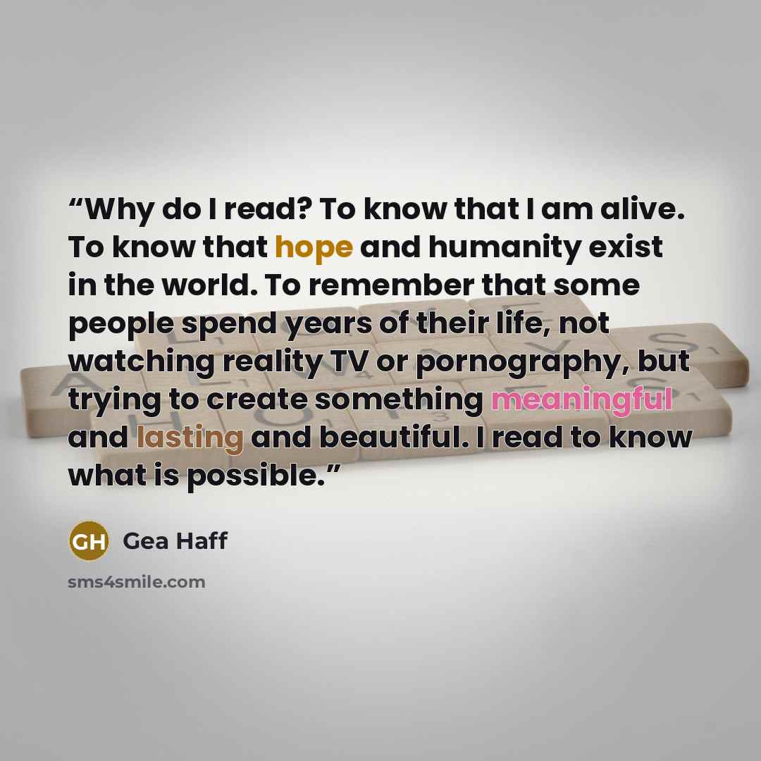 “Why do I read? To know that I am alive. To know that hope and humanity exist in the world. To remember that some people spend years of their life, not watching reality TV or pornography, but trying to create something meaningful and lasting and beautiful. I read to know what is possible.” quote by Gea Haff