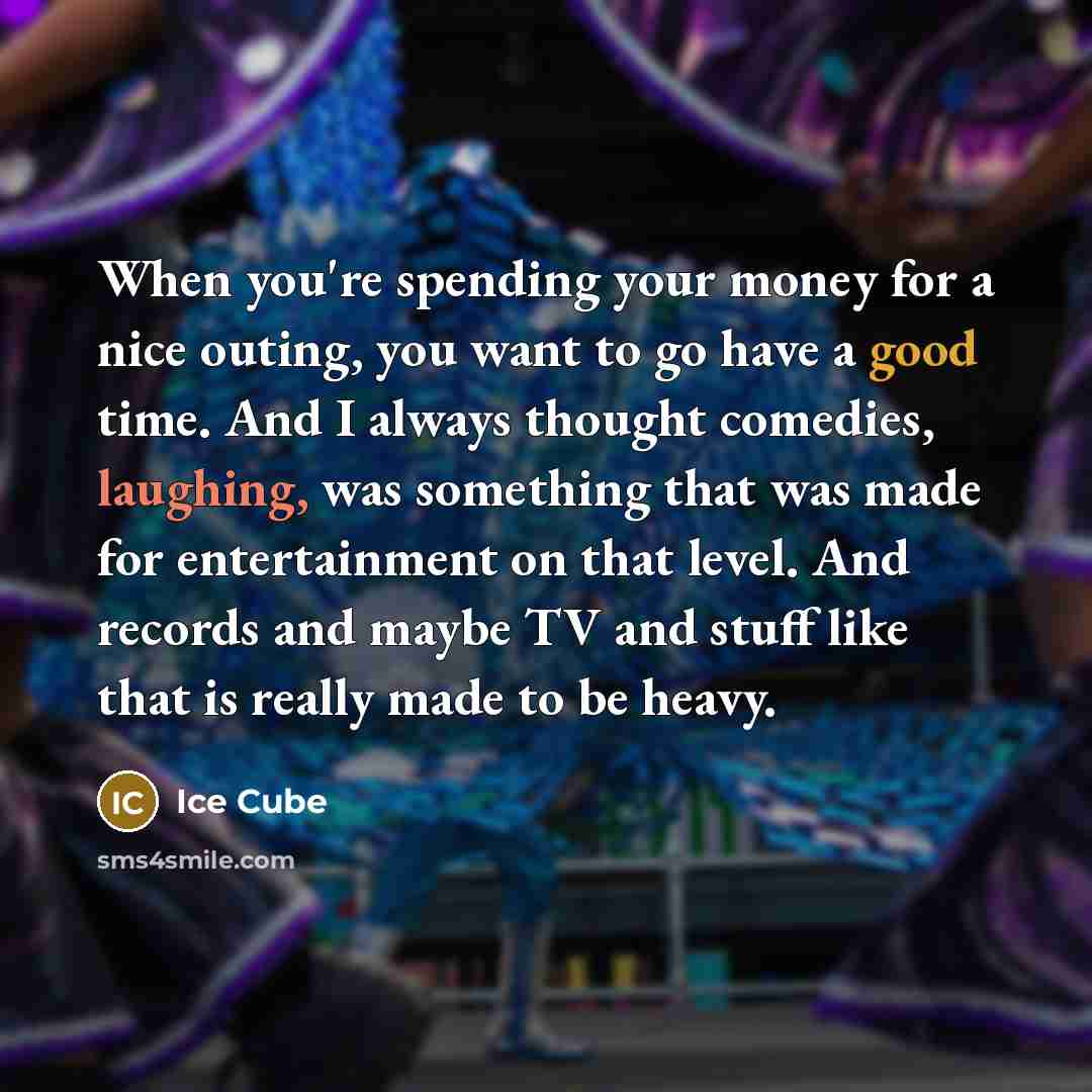 “When you're spending your money for a nice outing, you want to go have a good time. And I always thought comedies, laughing, was something that was made for entertainment on that level. And records and maybe TV and stuff like that is really made to be heavy.” quote by Ice Cube